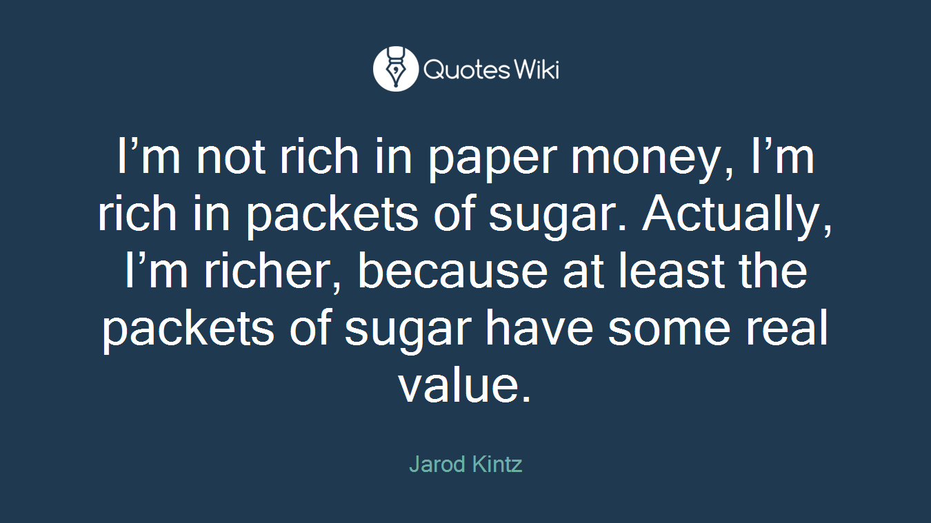 I’m not rich in paper money, I’m rich in packets of sugar. Actually, I’m richer, because at least the packets of sugar have some real value.