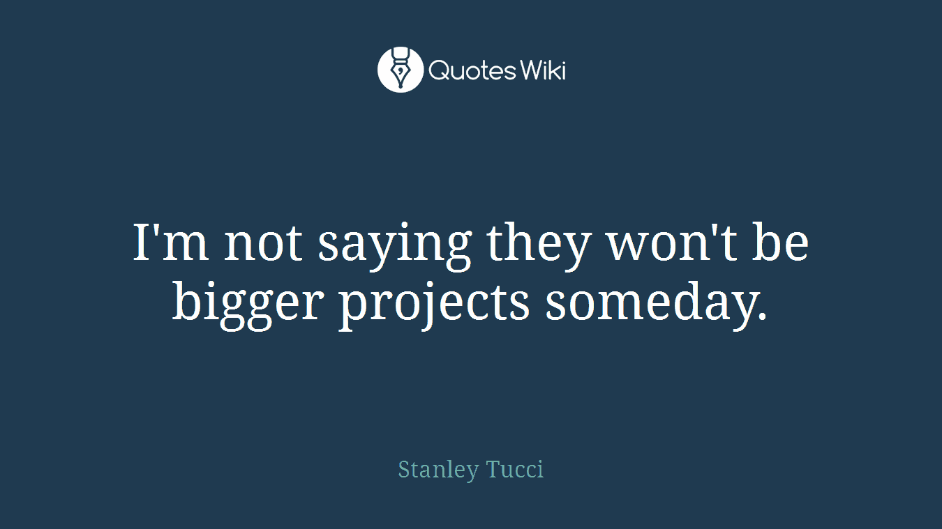 I'm not saying they won't be bigger projects someday.