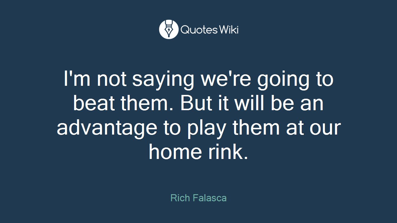 I'm not saying we're going to beat them. But it will be an advantage to play them at our home rink.