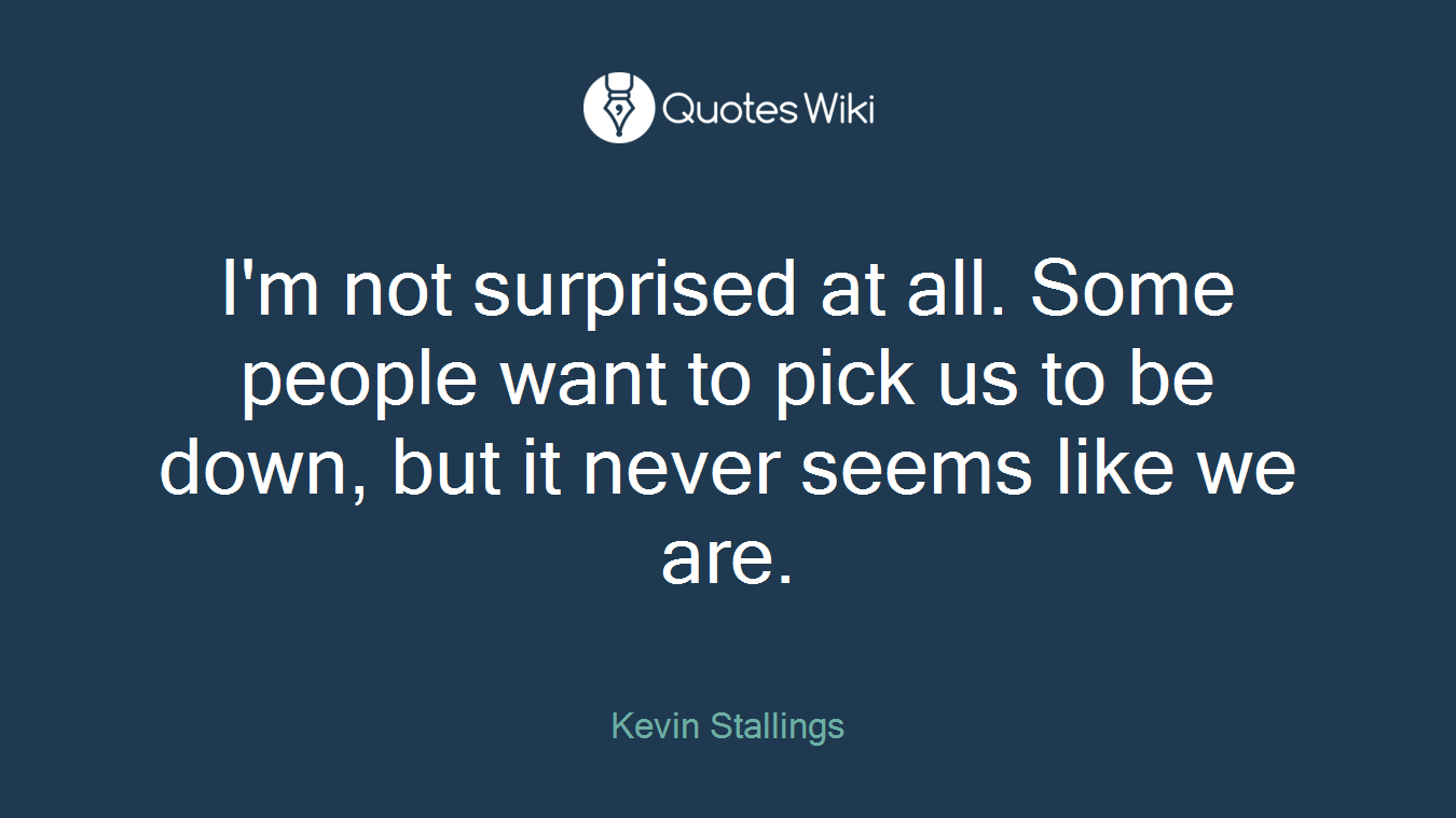 I'm not surprised at all. Some people want to pick us to be down, but it never seems like we are.