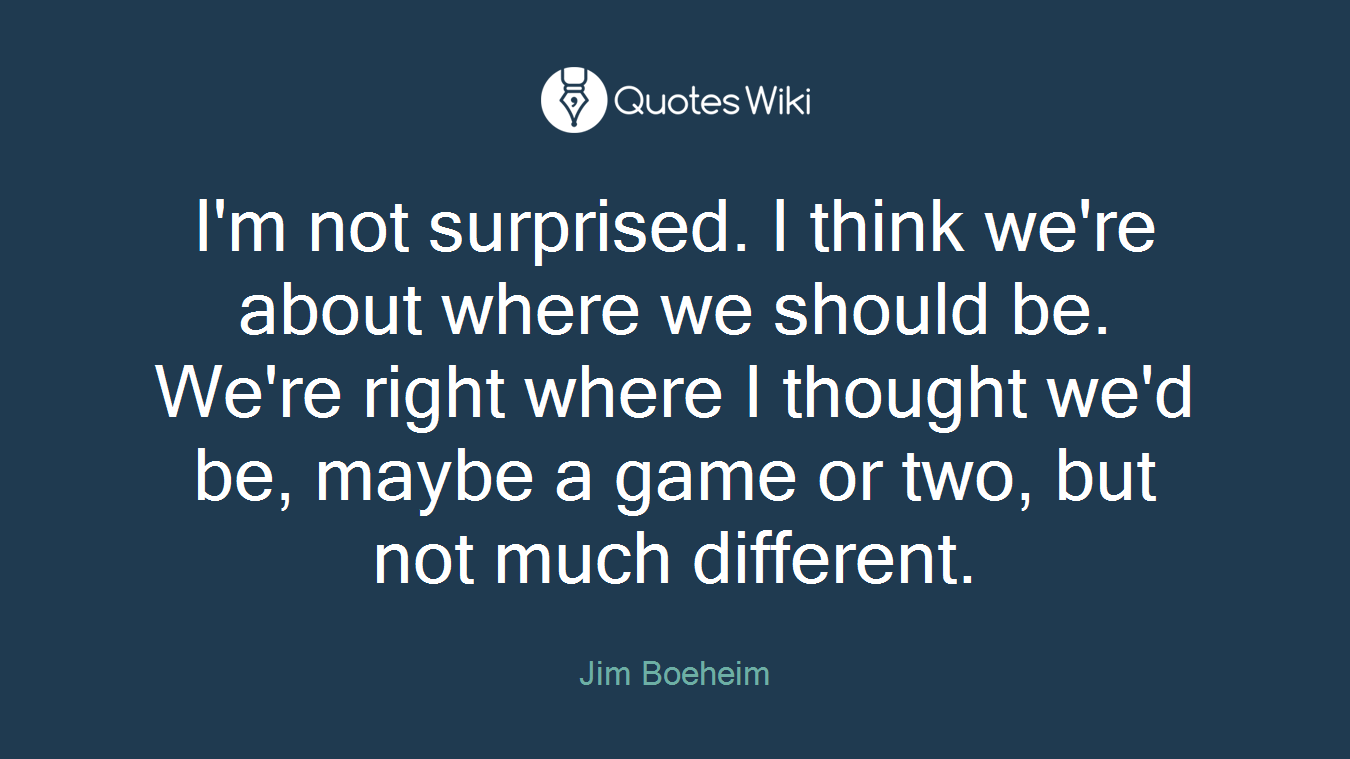 I'm not surprised. I think we're about where we should be. We're right where I thought we'd be, maybe a game or two, but not much different.