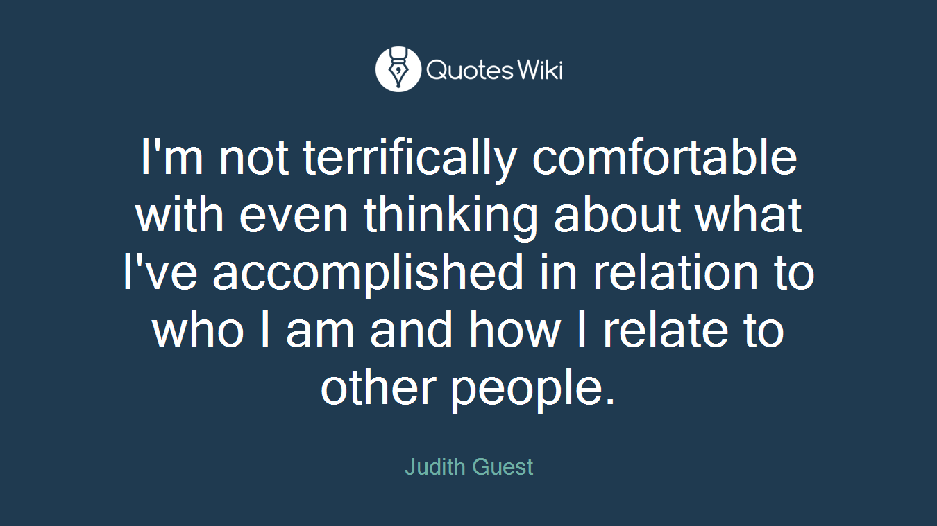 I'm not terrifically comfortable with even thinking about what I've accomplished in relation to who I am and how I relate to other people.