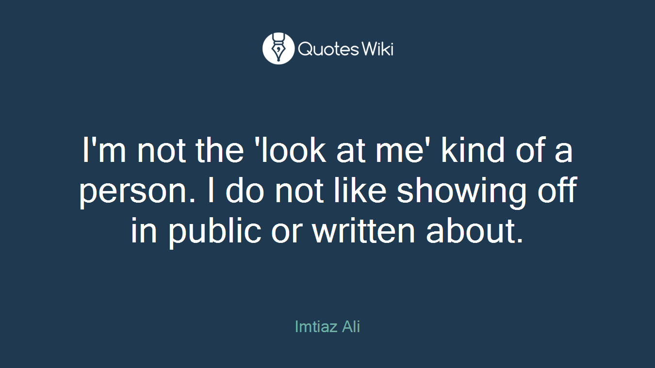 I'm not the 'look at me' kind of a person. I do not like showing off in public or written about.