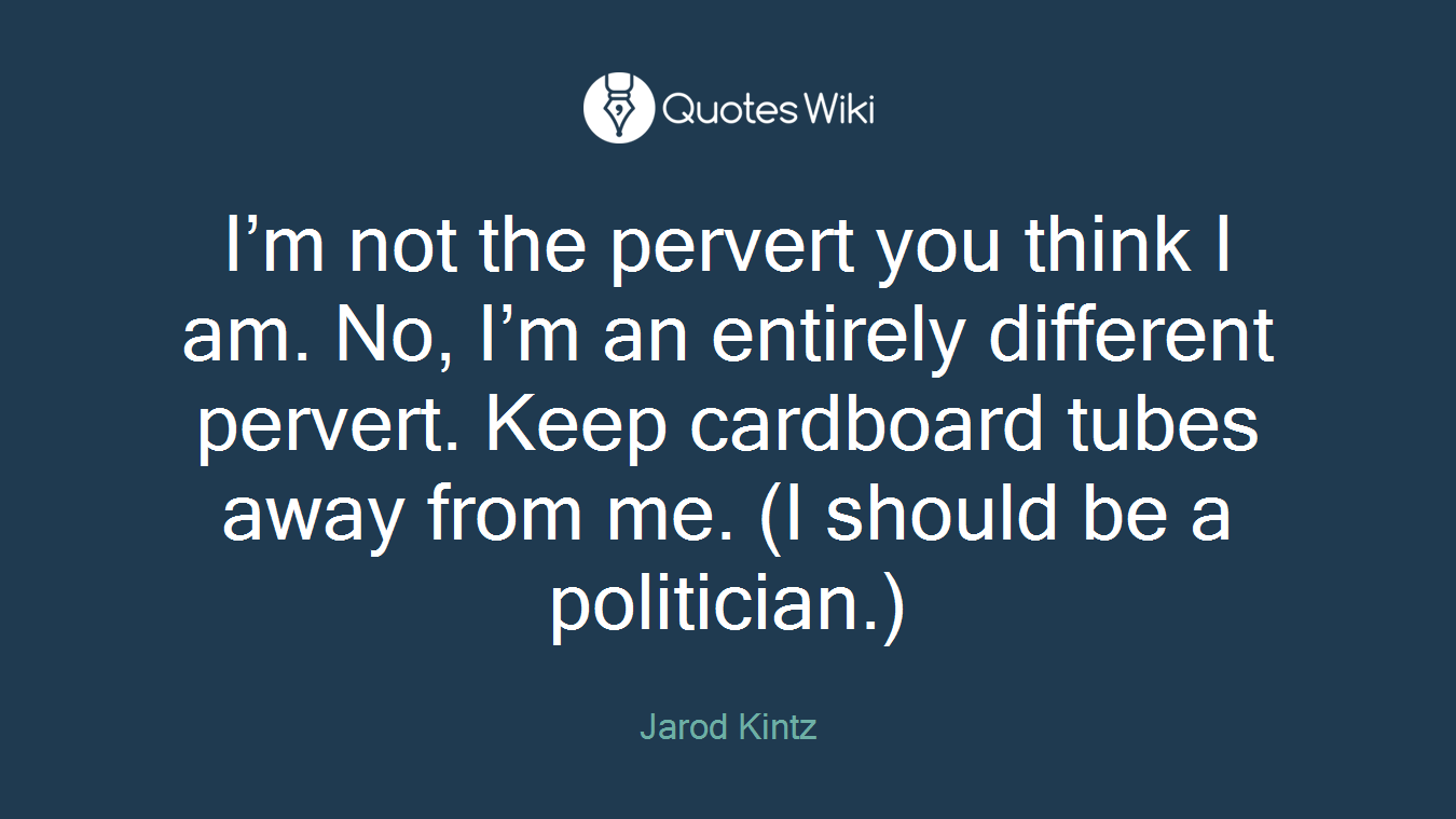 I’m not the pervert you think I am. No, I’m an entirely different pervert. Keep cardboard tubes away from me. (I should be a politician.)