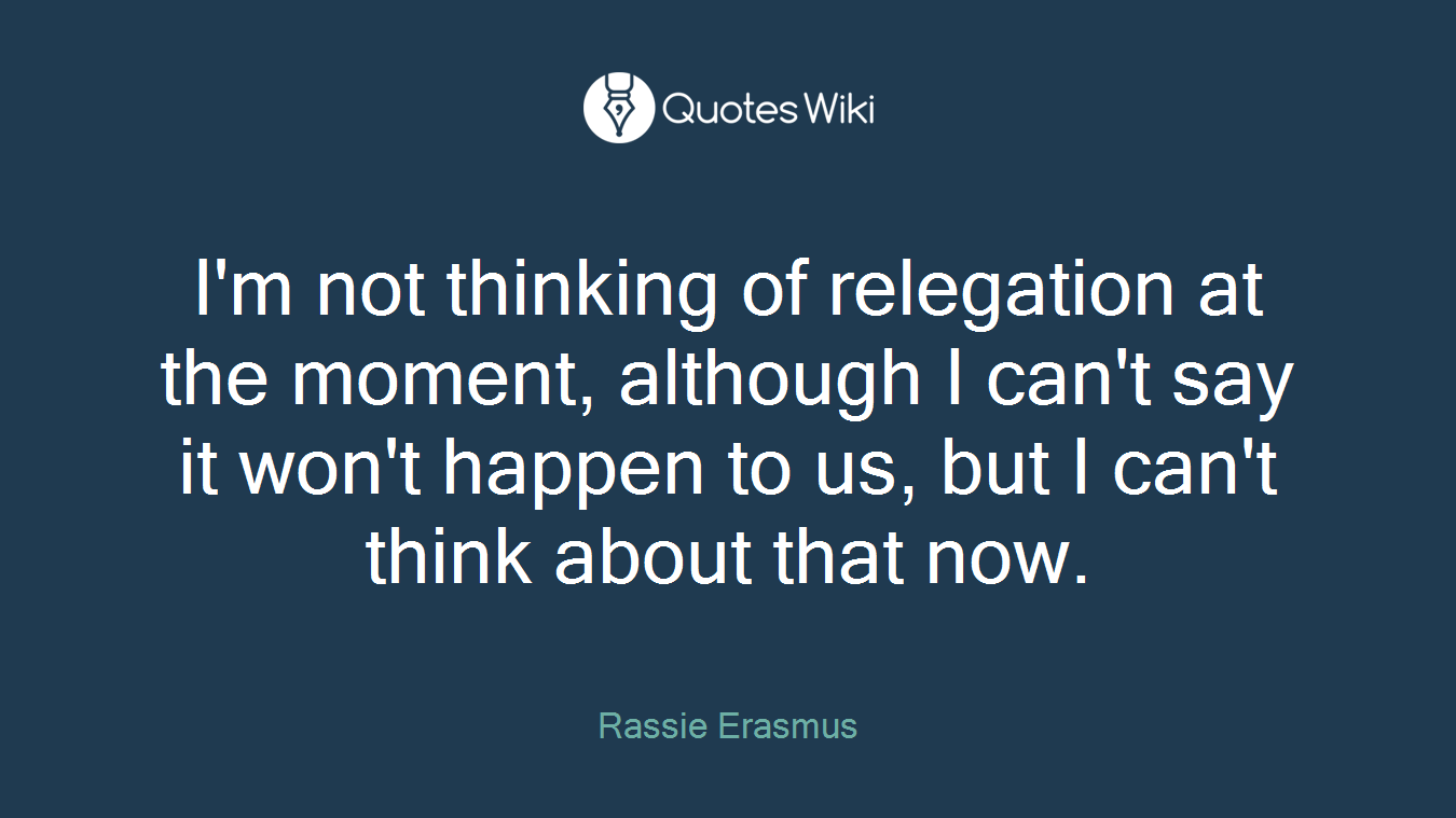 I'm not thinking of relegation at the moment, although I can't say it won't happen to us, but I can't think about that now.