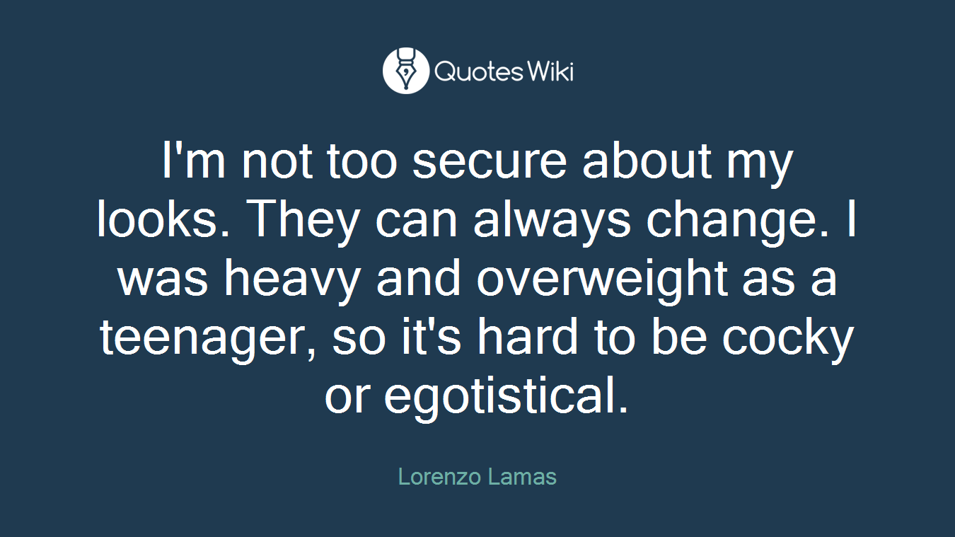 I'm not too secure about my looks. They can always change. I was heavy and overweight as a teenager, so it's hard to be cocky or egotistical.