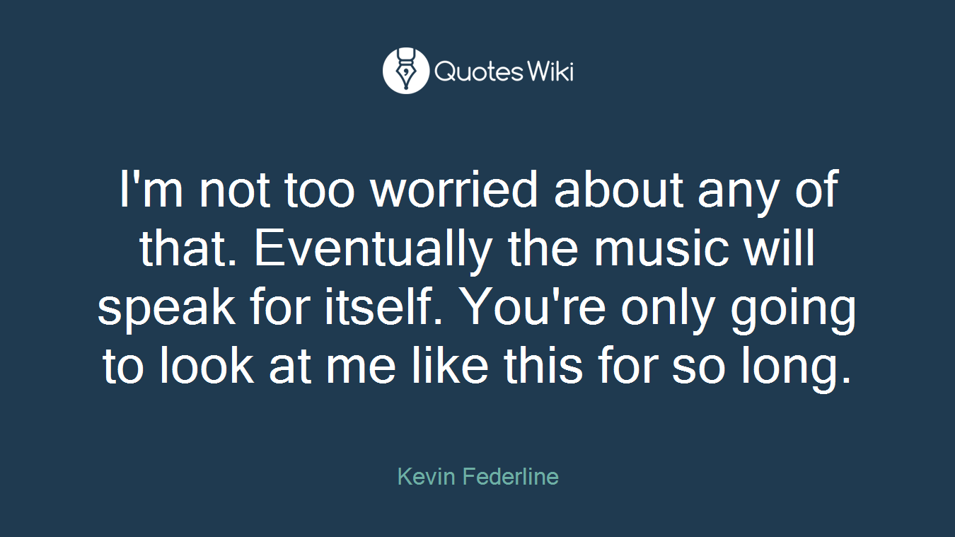 I'm not too worried about any of that. Eventually the music will speak for itself. You're only going to look at me like this for so long.