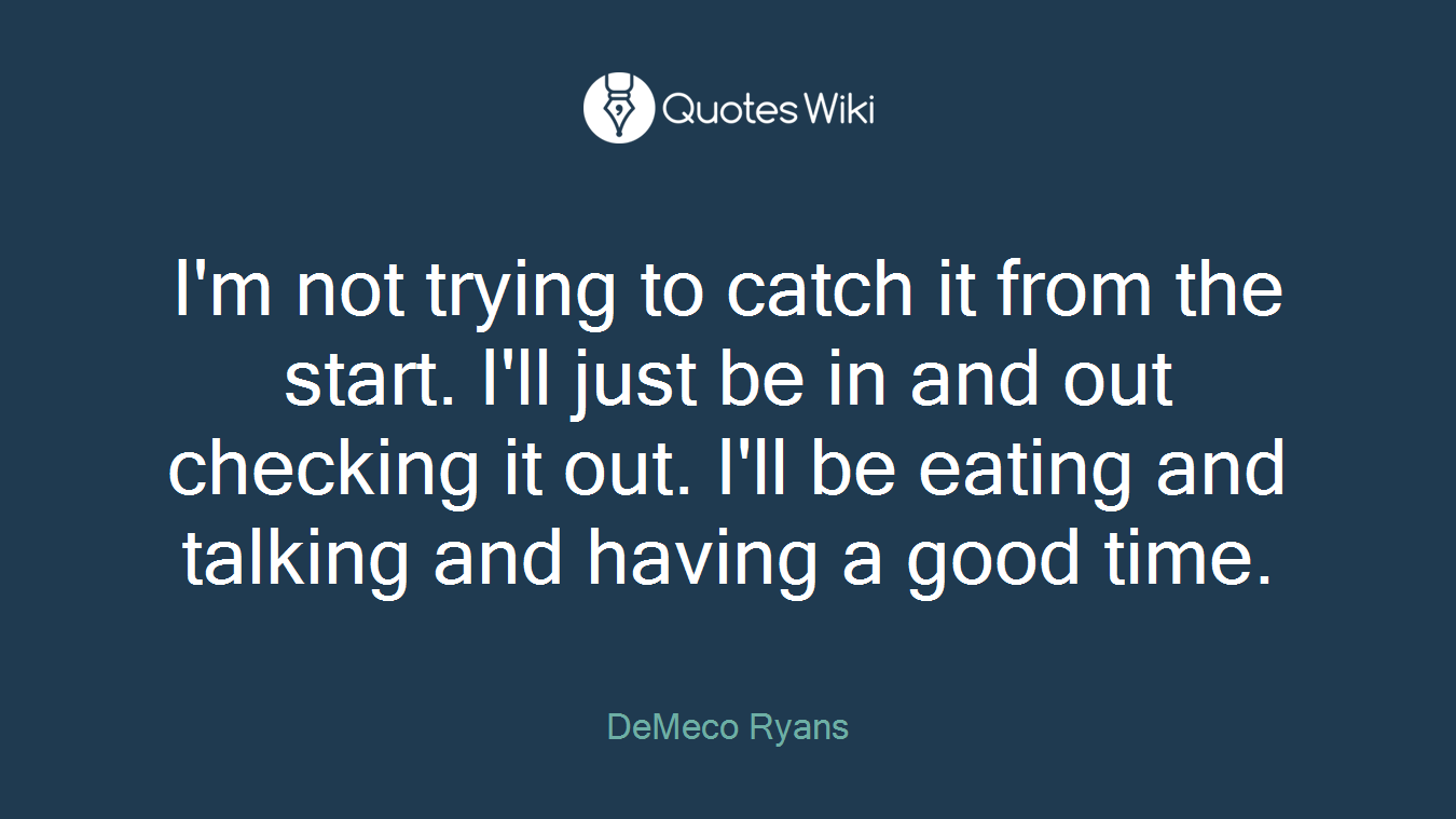 I'm not trying to catch it from the start. I'll just be in and out checking it out. I'll be eating and talking and having a good time.