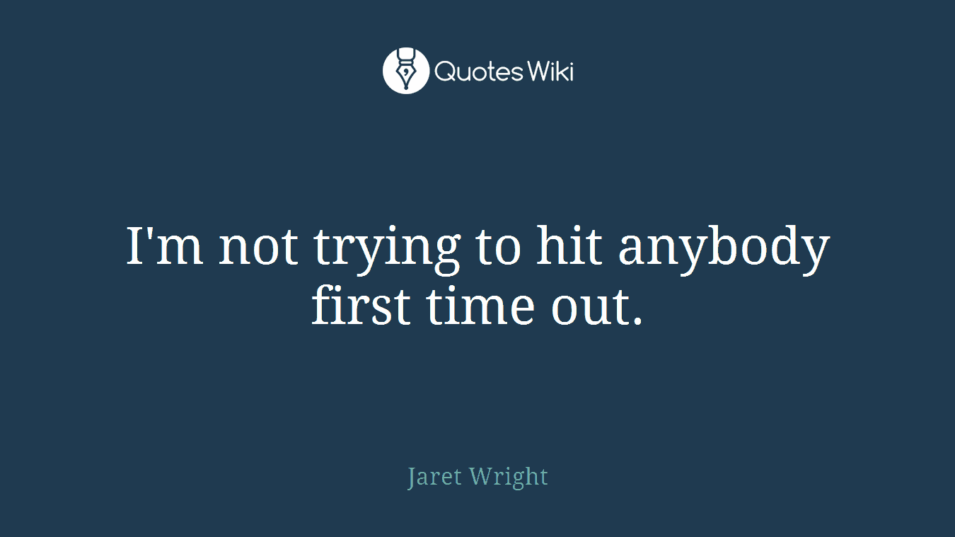 I'm not trying to hit anybody first time out.