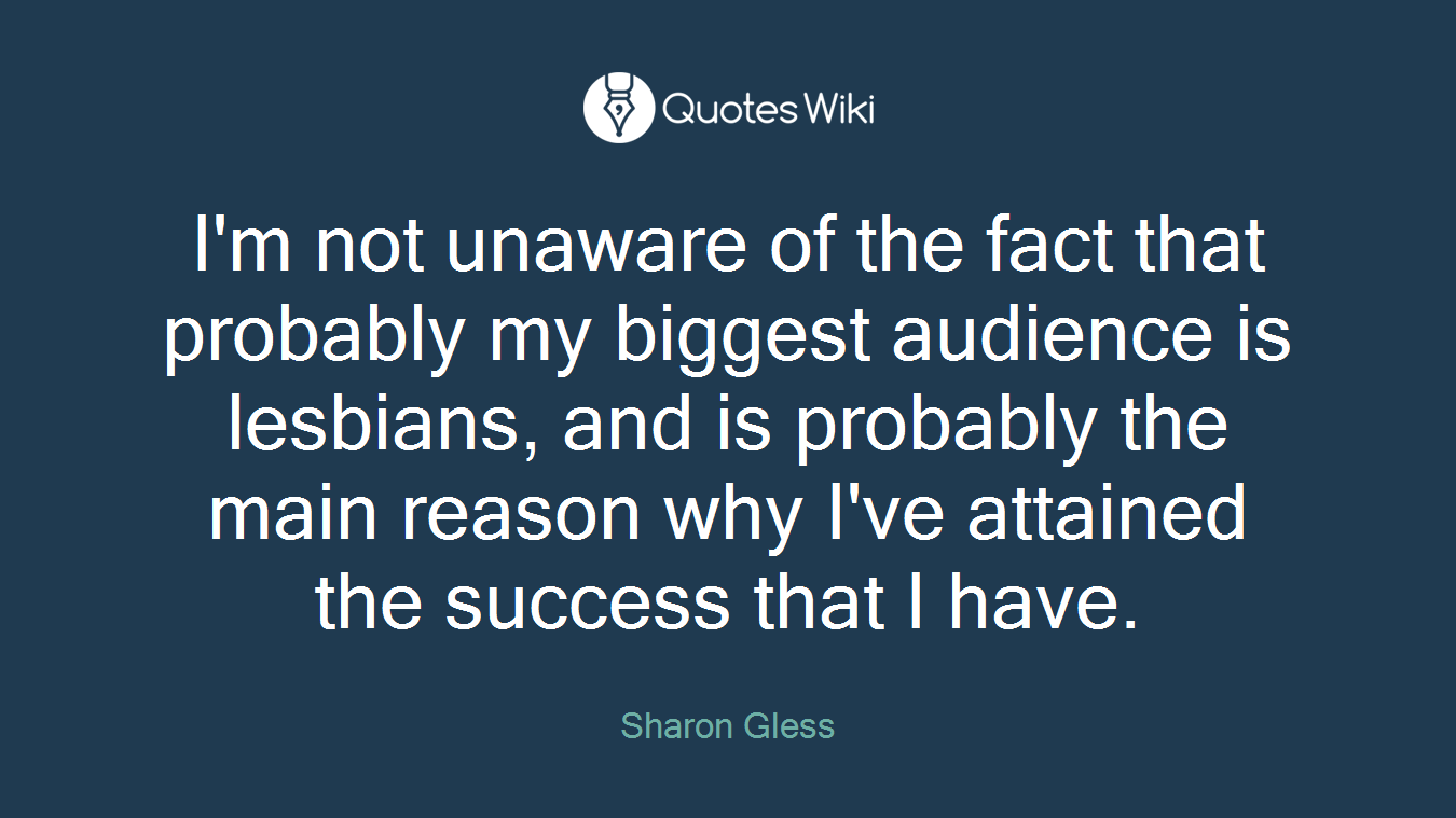 I'm not unaware of the fact that probably my biggest audience is lesbians, and is probably the main reason why I've attained the success that I have.