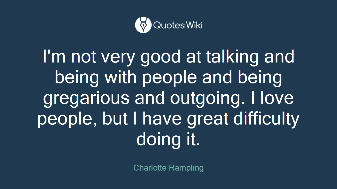 I'm not very good at talking and being with people and being gregarious and outgoing. I love people, but I have great difficulty doing it.
