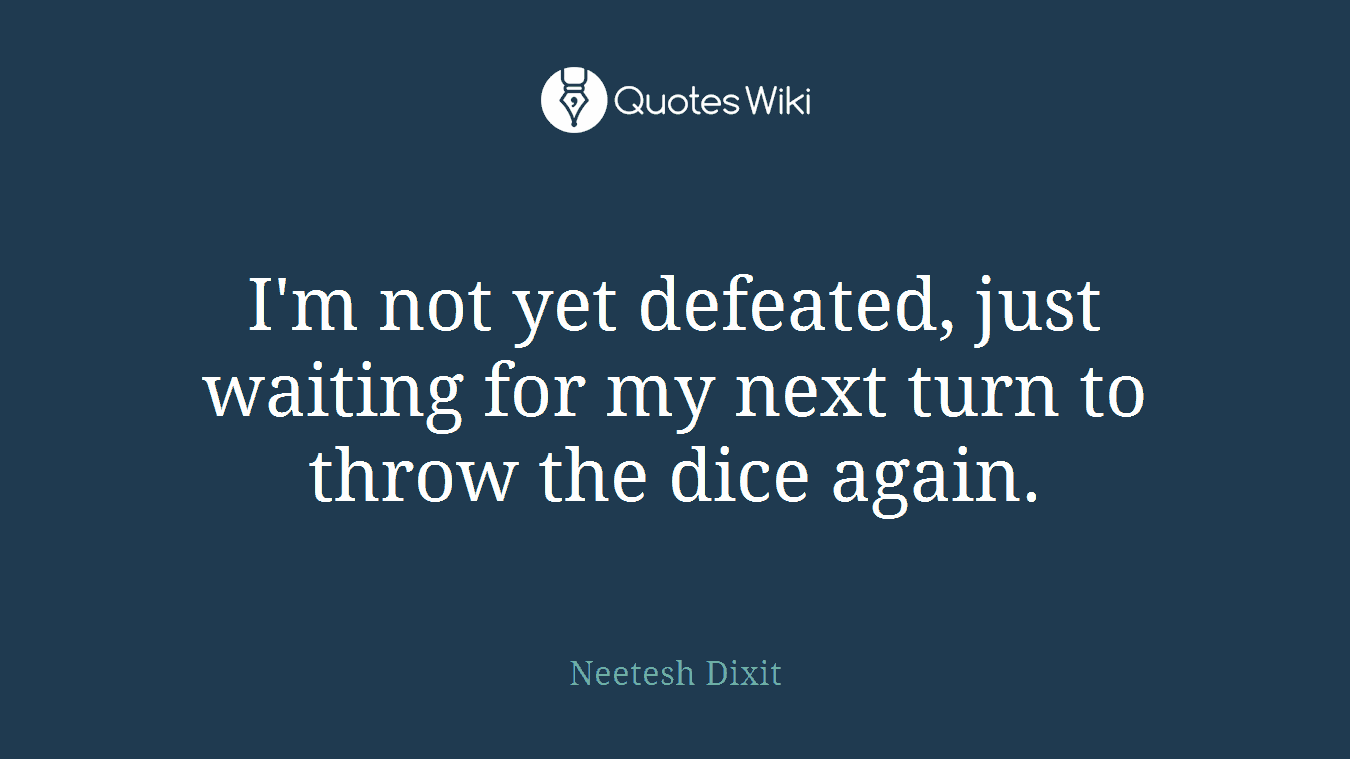 I'm not yet defeated, just waiting for my next turn to throw the dice again.