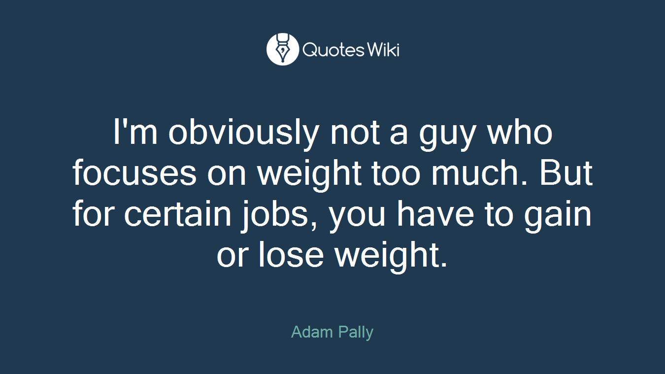 I'm obviously not a guy who focuses on weight too much. But for certain jobs, you have to gain or lose weight.