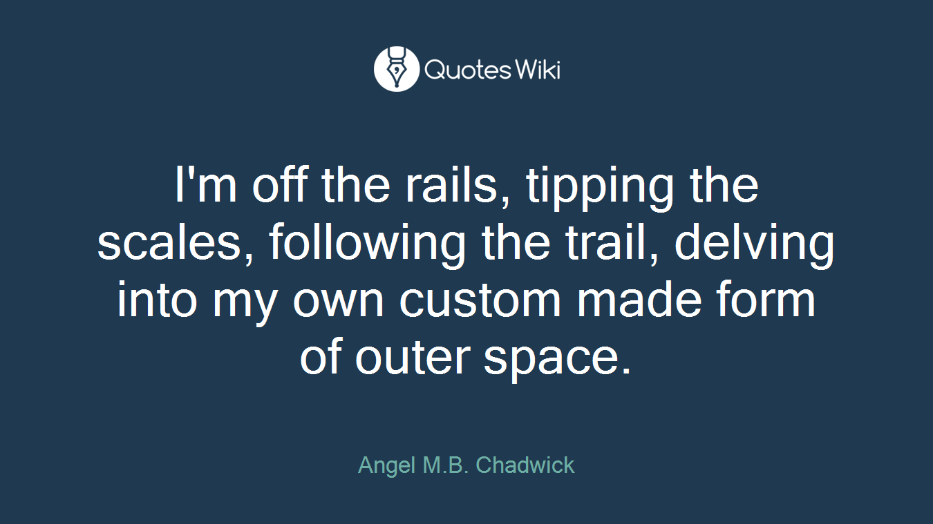 I'm off the rails, tipping the scales, following the trail, delving into my own custom made form of outer space.