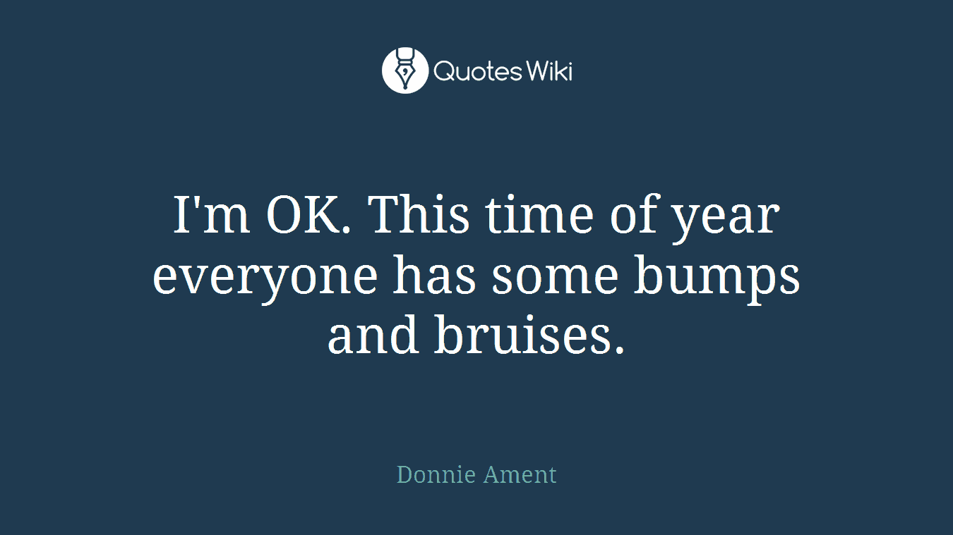 I'm OK. This time of year everyone has some bumps and bruises.