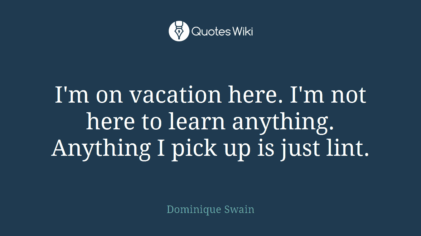 I'm on vacation here. I'm not here to learn anything. Anything I pick up is just lint.