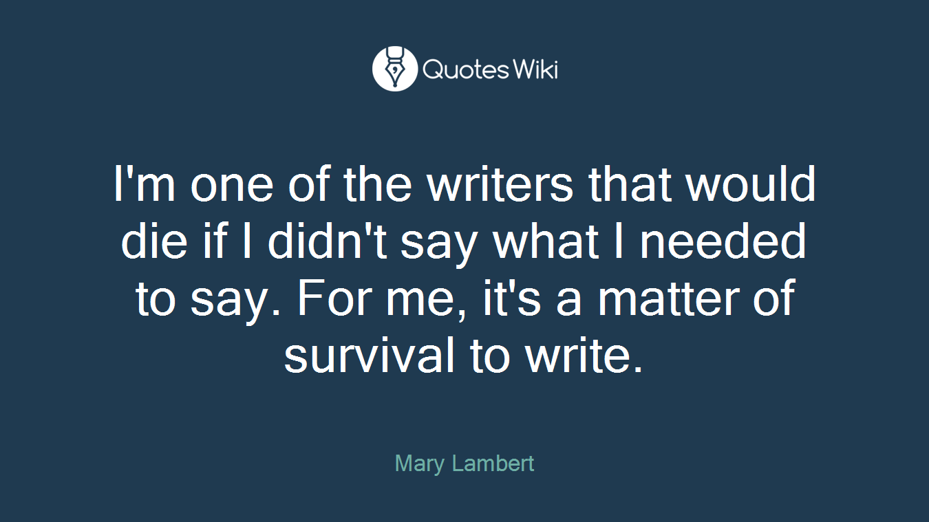 I'm one of the writers that would die if I didn't say what I needed to say. For me, it's a matter of survival to write.