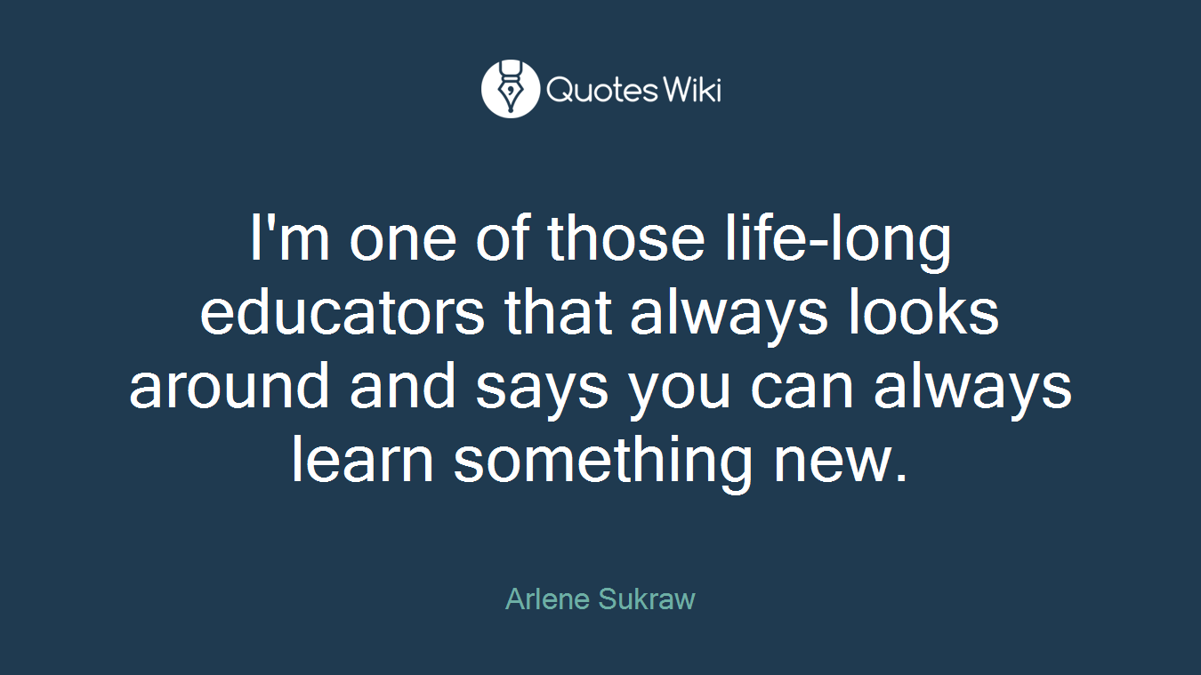 I'm one of those life-long educators that always looks around and says you can always learn something new.