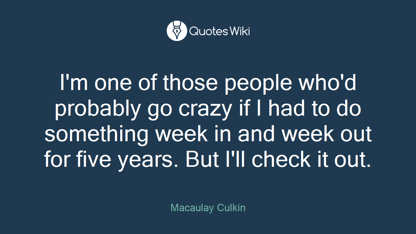 I'm one of those people who'd probably go crazy if I had to do something week in and week out for five years. But I'll check it out.