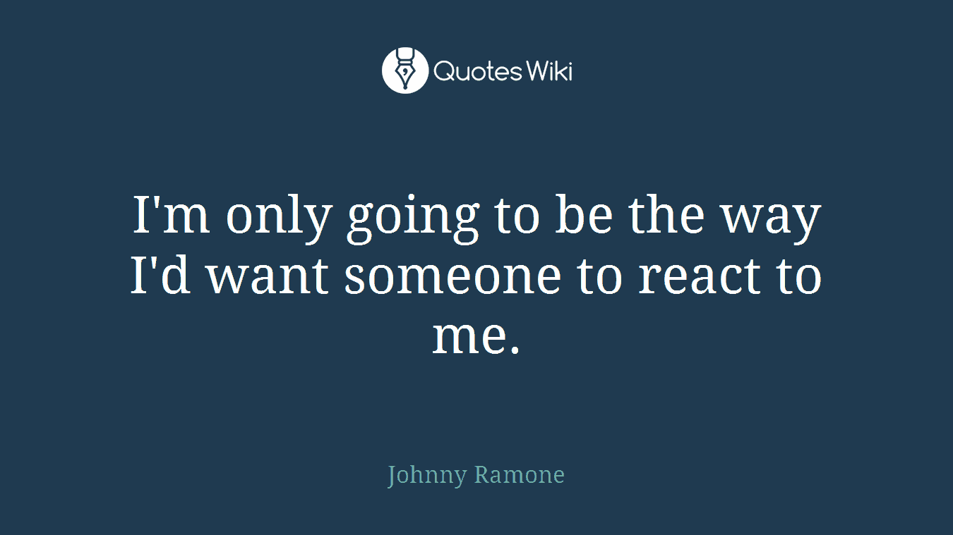 I'm only going to be the way I'd want someone to react to me.