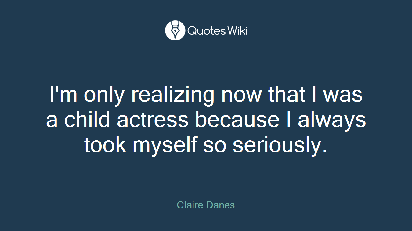 I'm only realizing now that I was a child actress because I always took myself so seriously.