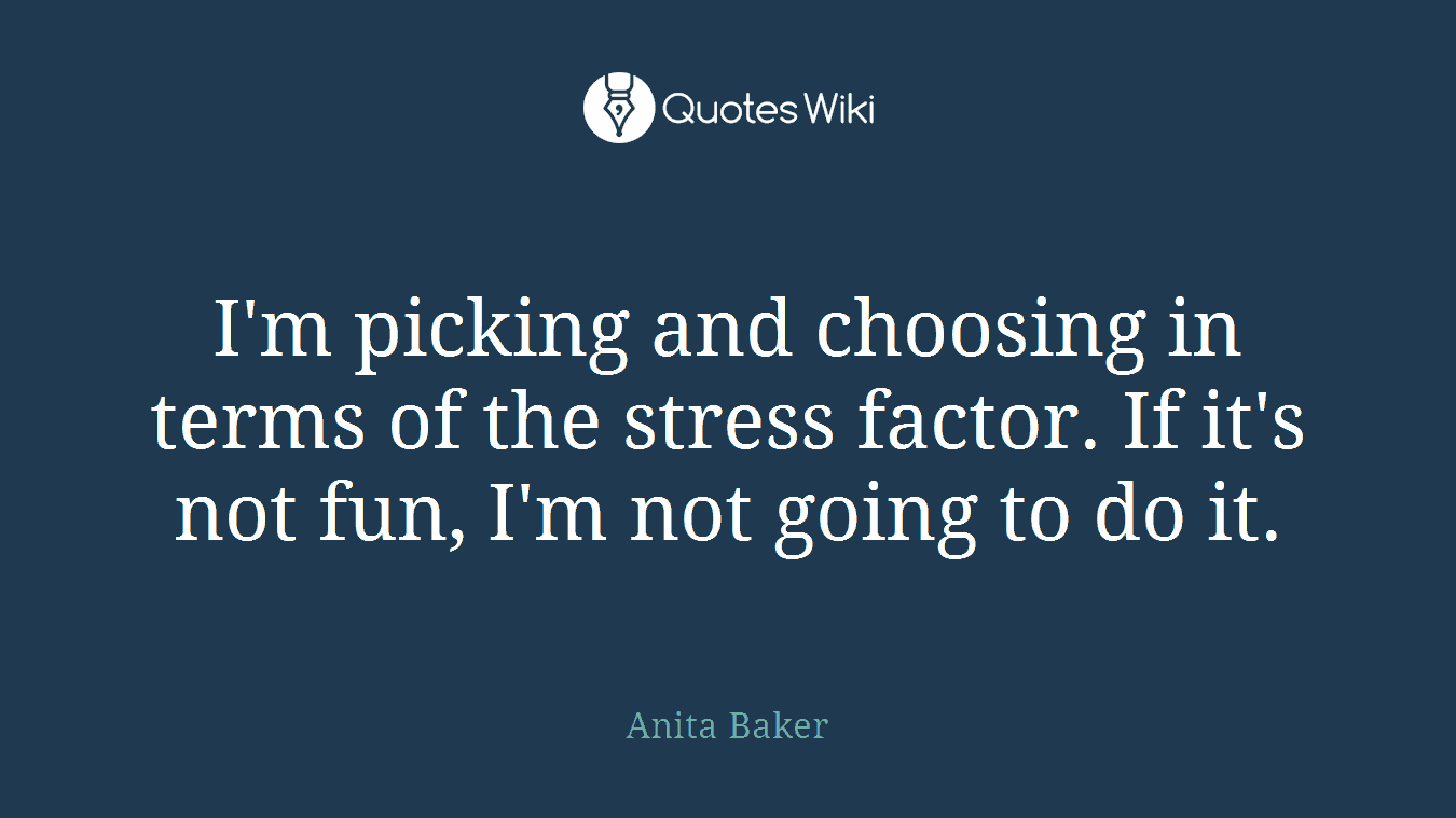 I'm picking and choosing in terms of the stress factor. If it's not fun, I'm not going to do it.