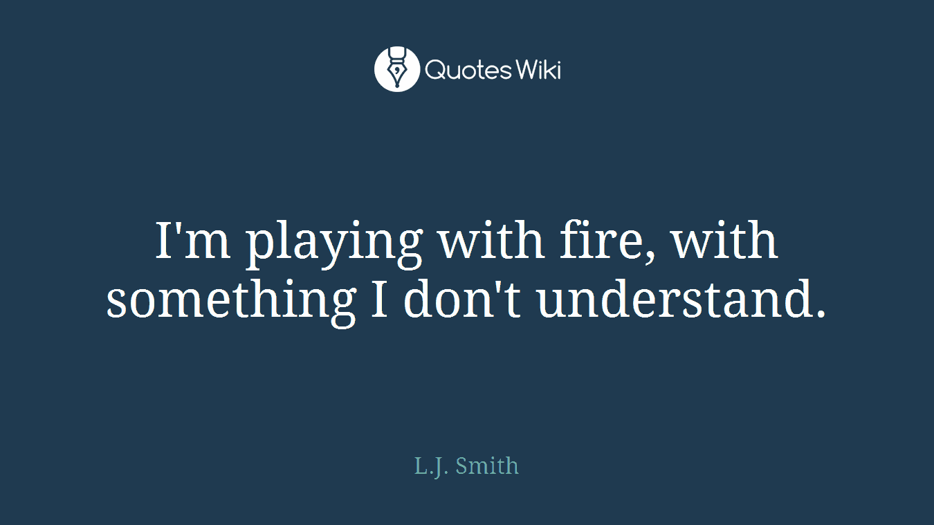 I'm playing with fire, with something I don't understand.