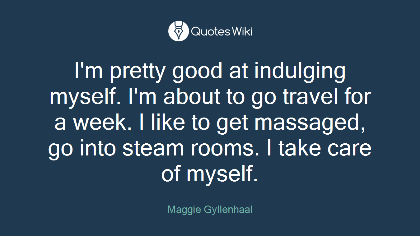 I'm pretty good at indulging myself. I'm about to go travel for a week. I like to get massaged, go into steam rooms. I take care of myself.