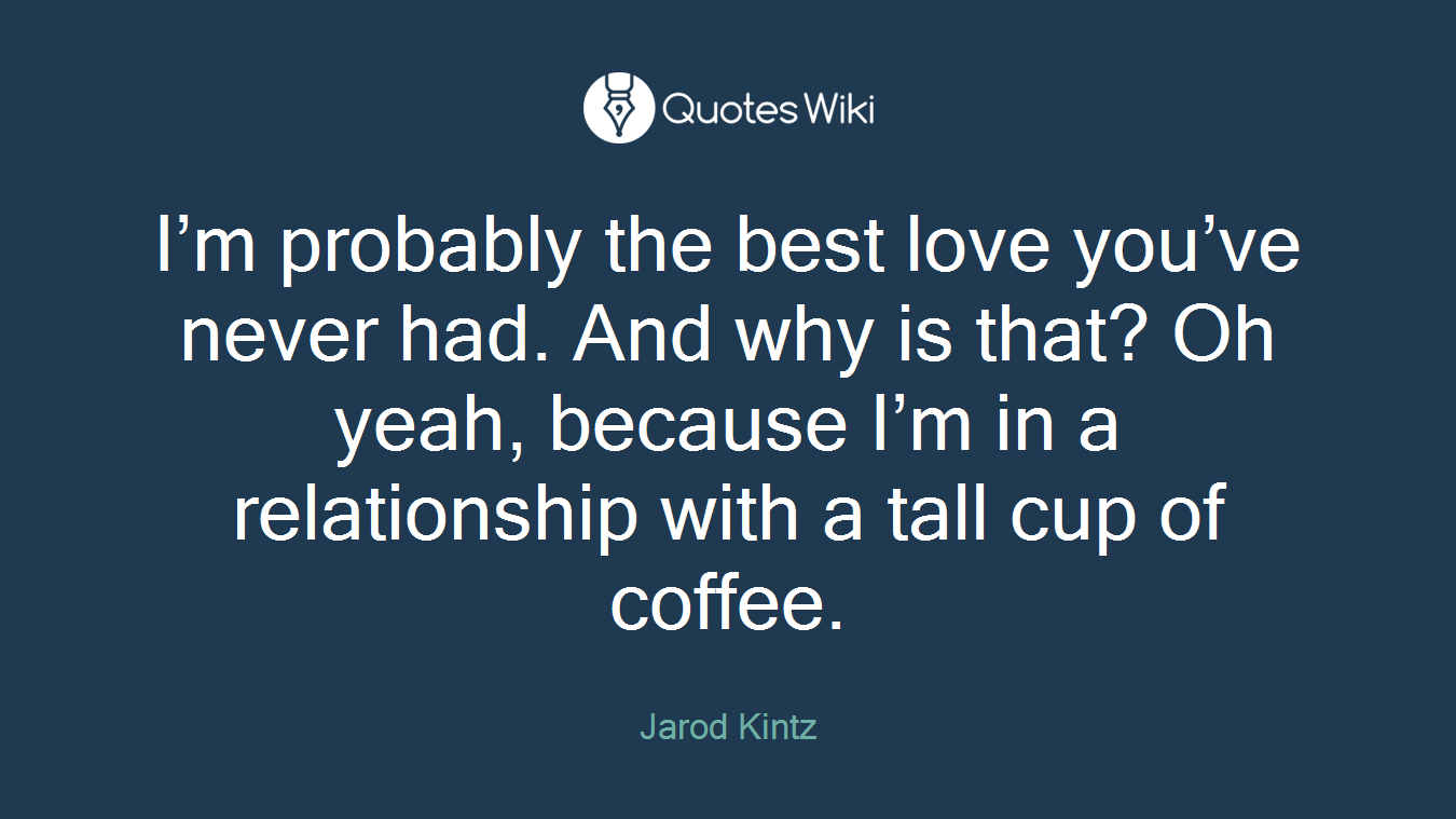 I’m probably the best love you’ve never had. And why is that? Oh yeah, because I’m in a relationship with a tall cup of coffee.