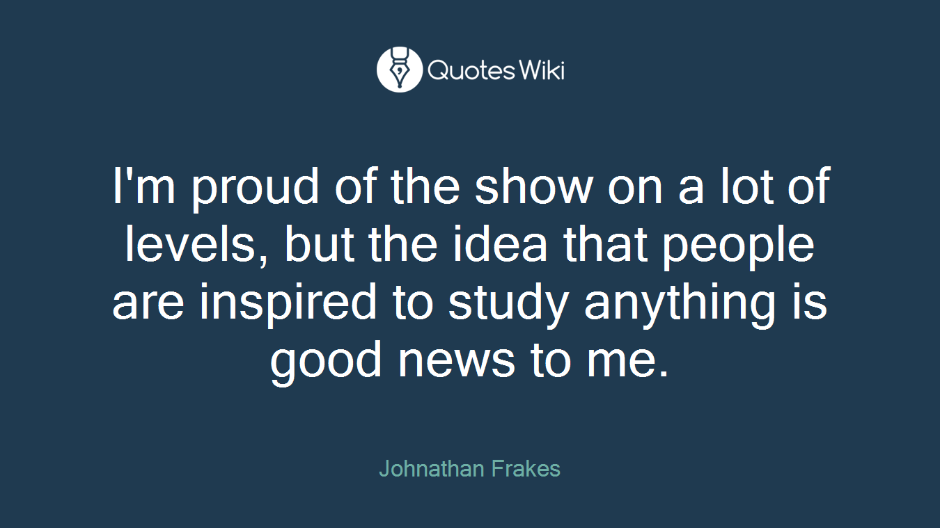 I'm proud of the show on a lot of levels, but the idea that people are inspired to study anything is good news to me.