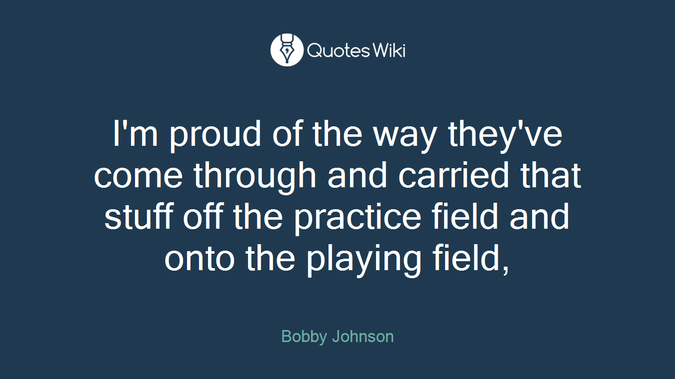 I'm proud of the way they've come through and carried that stuff off the practice field and onto the playing field,