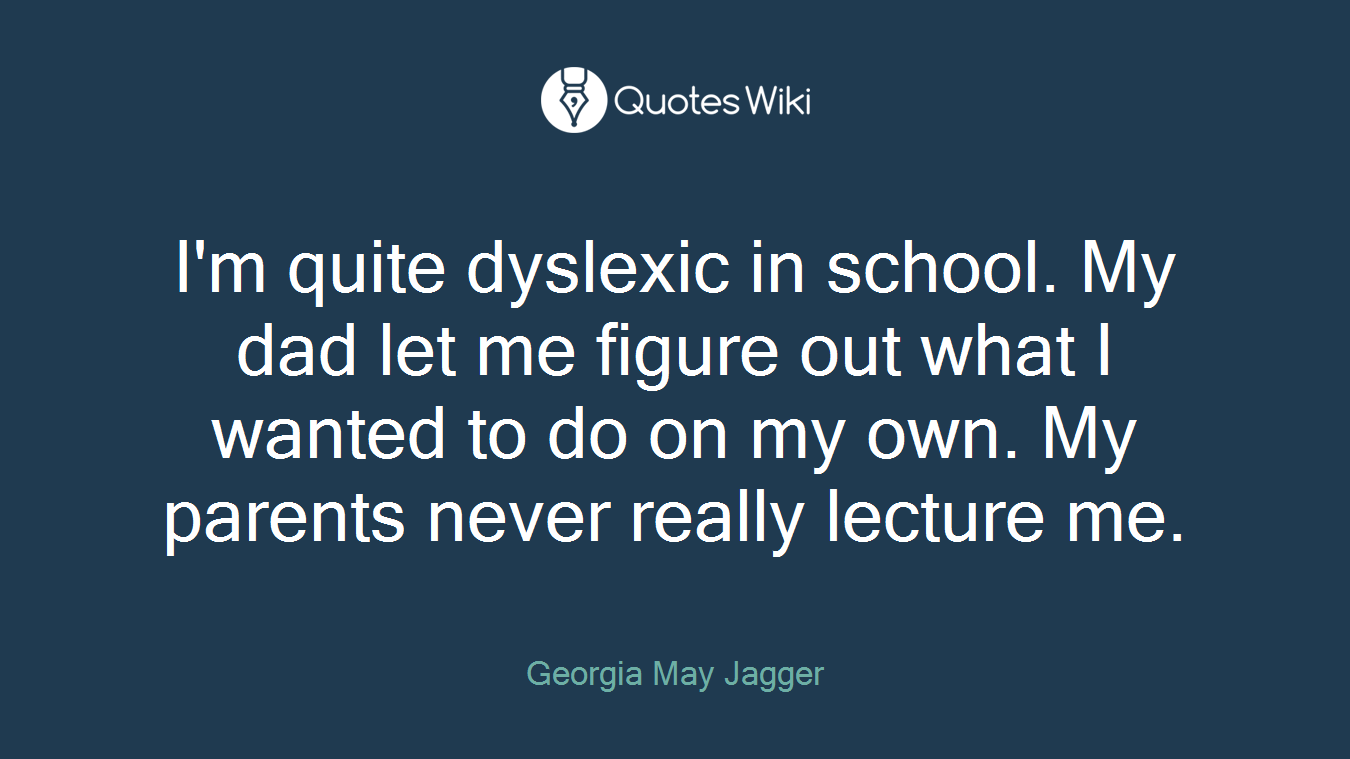 I'm quite dyslexic in school. My dad let me figure out what I wanted to do on my own. My parents never really lecture me.