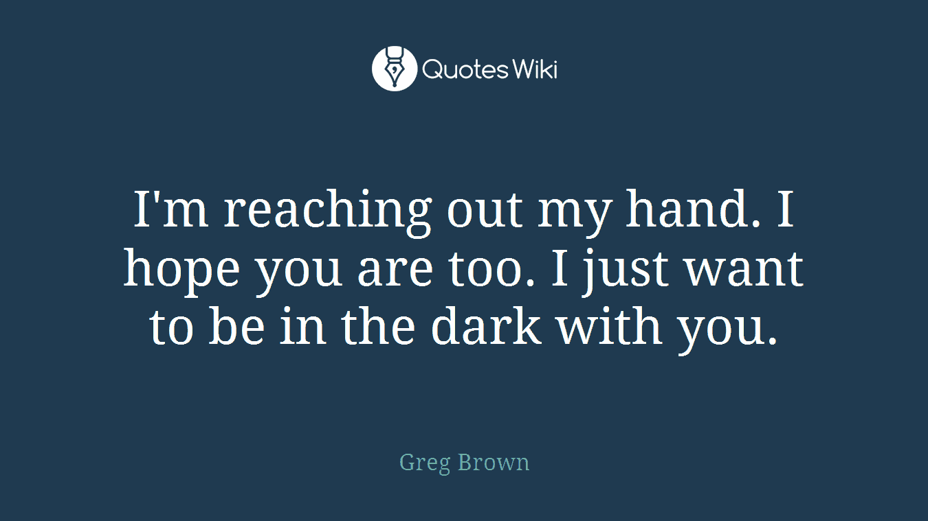 I'm reaching out my hand. I hope you are too. I just want to be in the dark with you.