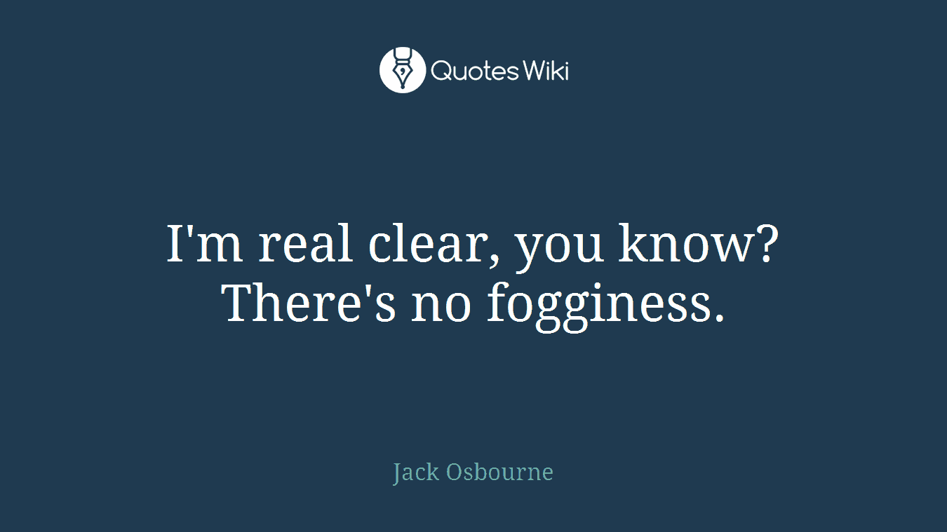 I'm real clear, you know? There's no fogginess.