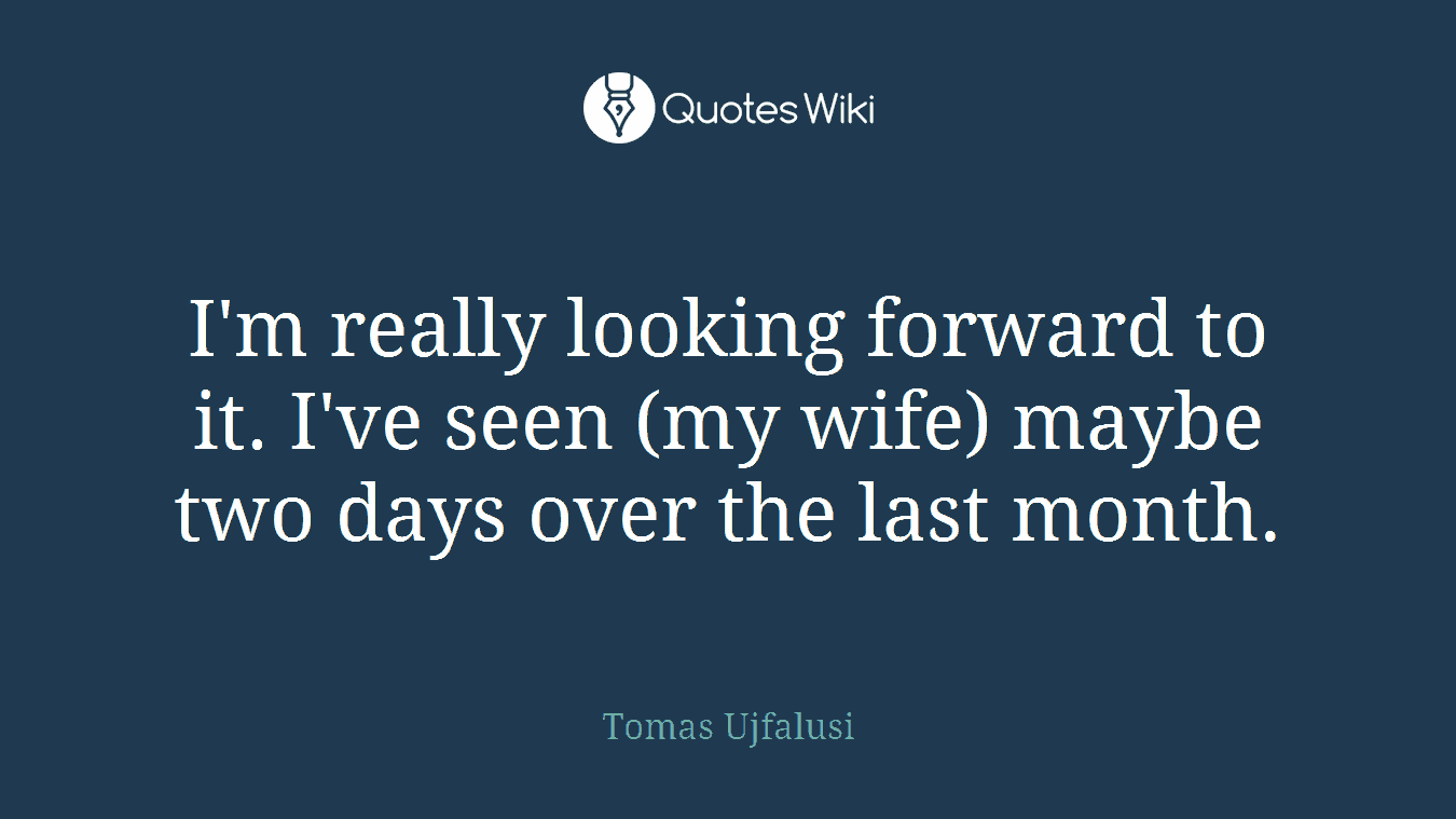 I'm really looking forward to it. I've seen (my wife) maybe two days over the last month.