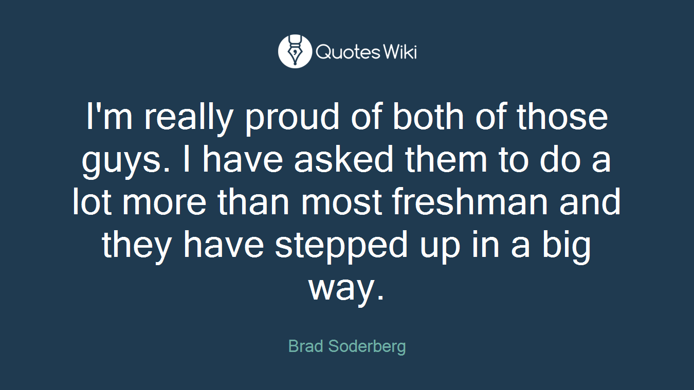 I'm really proud of both of those guys. I have asked them to do a lot more than most freshman and they have stepped up in a big way.