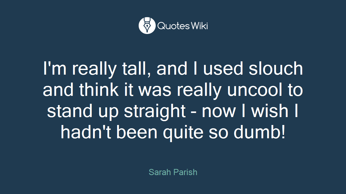 I'm really tall, and I used slouch and think it was really uncool to stand up straight - now I wish I hadn't been quite so dumb!