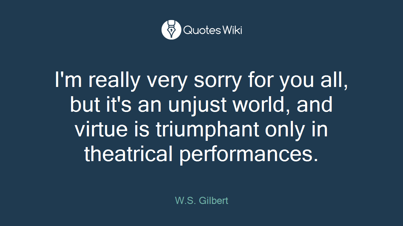 I'm really very sorry for you all, but it's an unjust world, and virtue is triumphant only in theatrical performances.
