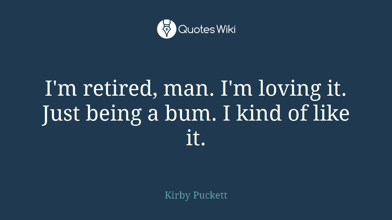 I'm retired, man. I'm loving it. Just being a bum. I kind of like it.