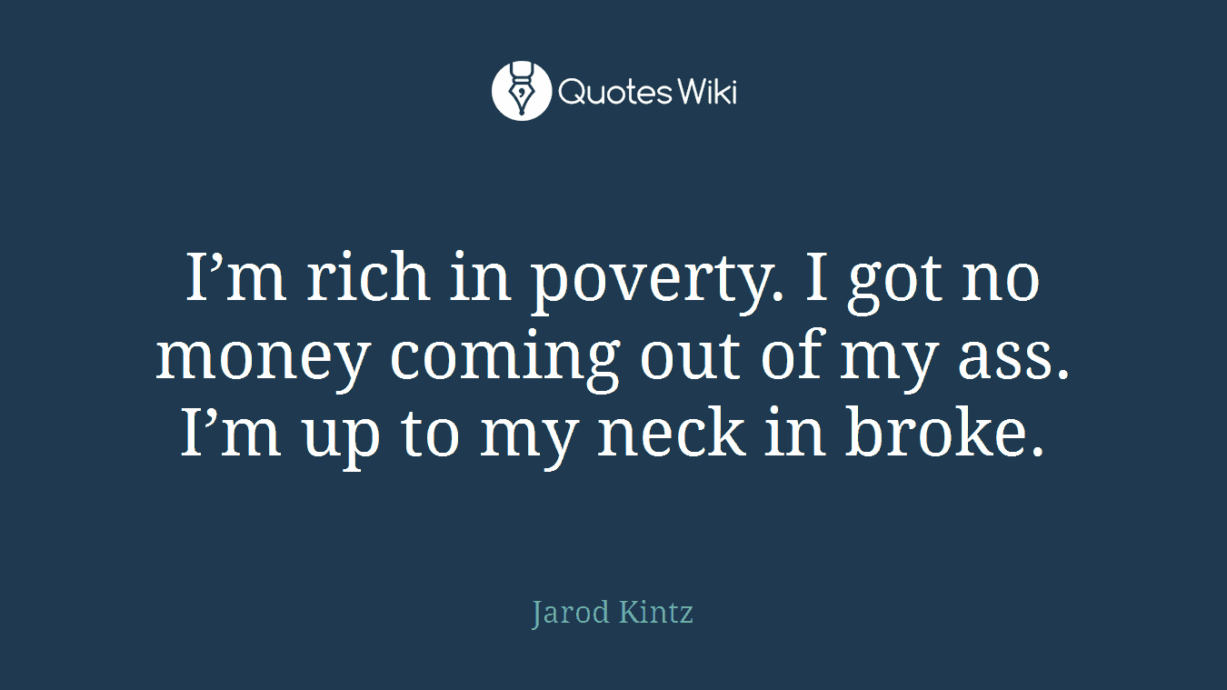 I’m rich in poverty. I got no money coming out of my ass. I’m up to my neck in broke.