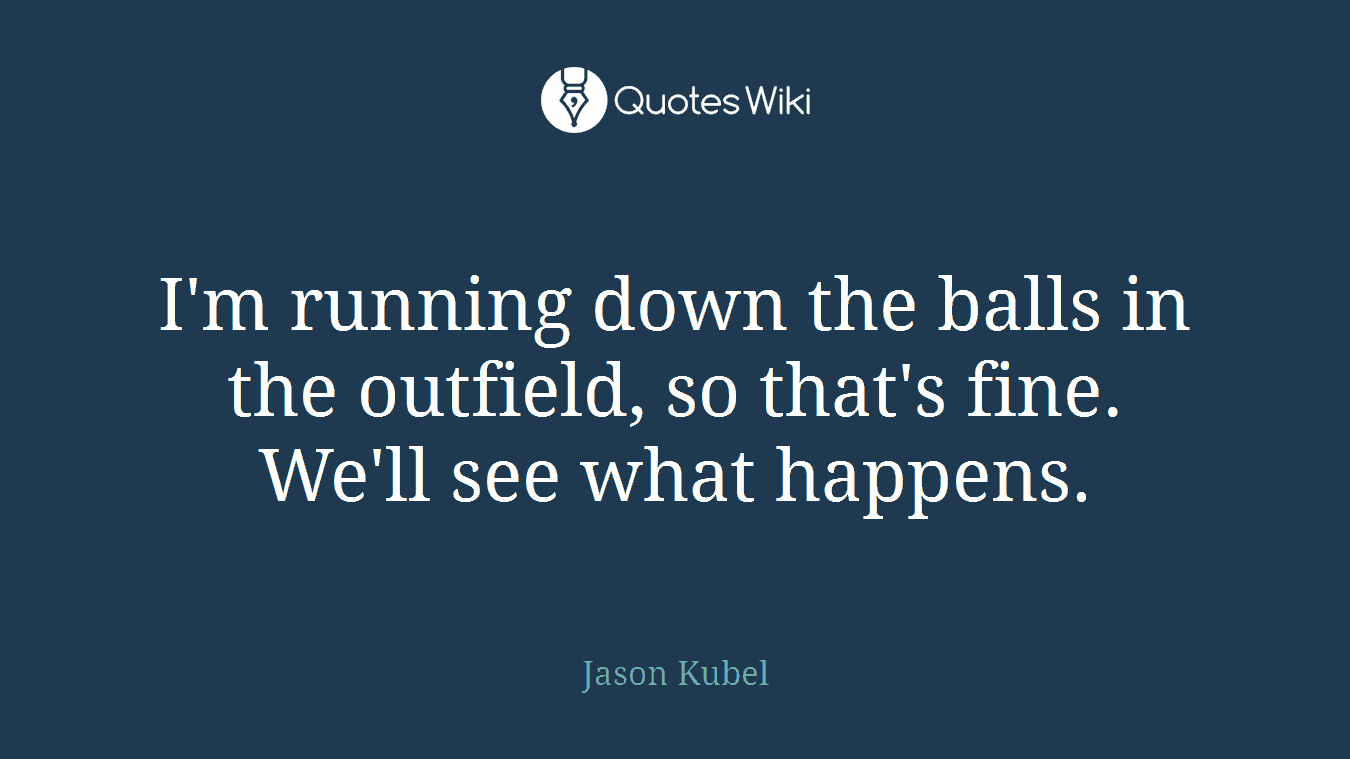 I'm running down the balls in the outfield, so that's fine. We'll see what happens.