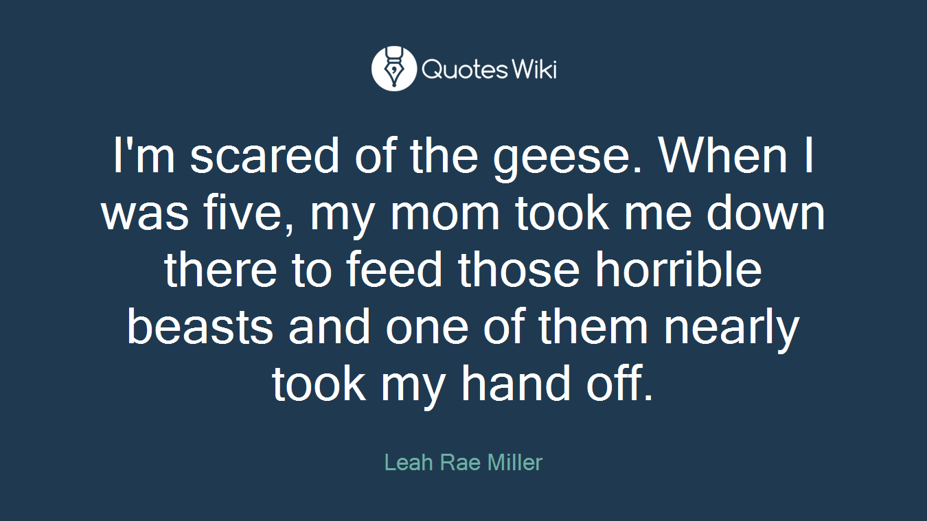 I'm scared of the geese. When I was five, my mom took me down there to feed those horrible beasts and one of them nearly took my hand off.