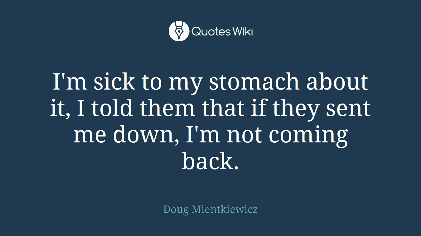 I'm sick to my stomach about it, I told them that if they sent me down, I'm not coming back.