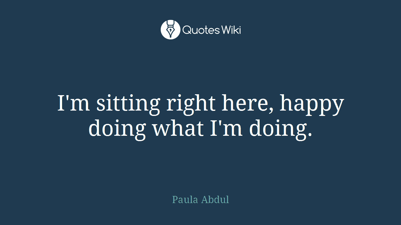 I'm sitting right here, happy doing what I'm doing.