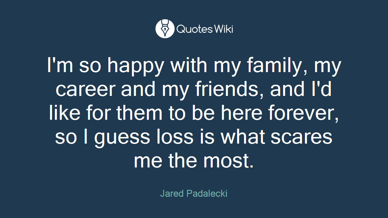 I'm so happy with my family, my career and my friends, and I'd like for them to be here forever, so I guess loss is what scares me the most.
