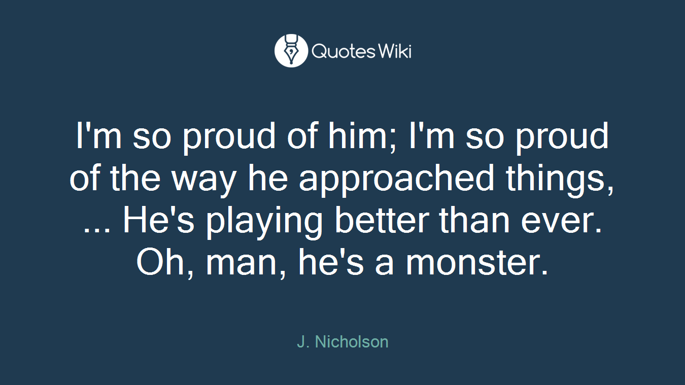 I'm so proud of him; I'm so proud of the way he approached things, ... He's playing better than ever. Oh, man, he's a monster.