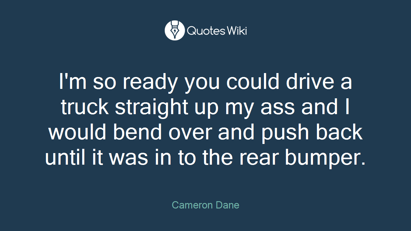 I'm so ready you could drive a truck straight up my ass and I would bend over and push back until it was in to the rear bumper.