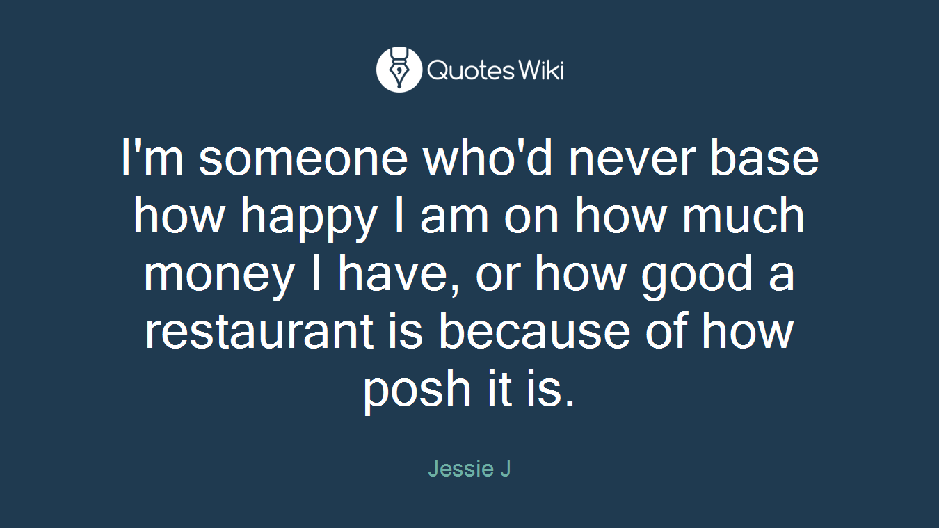 I'm someone who'd never base how happy I am on how much money I have, or how good a restaurant is because of how posh it is.