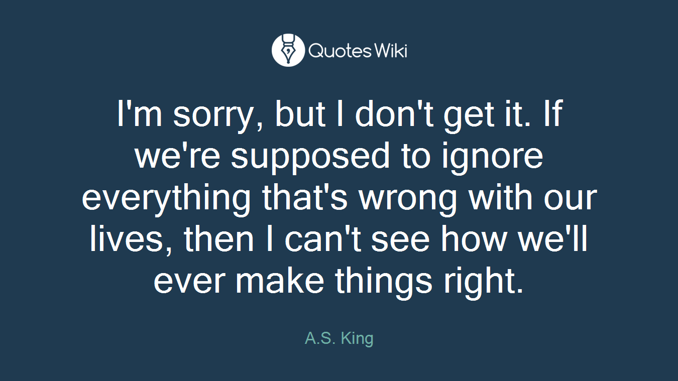 I'm sorry, but I don't get it. If we're supposed to ignore everything that's wrong with our lives, then I can't see how we'll ever make things right.