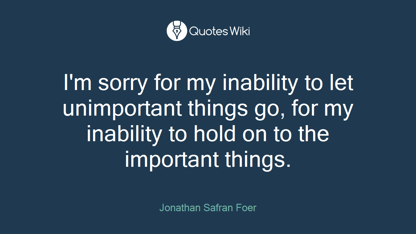 I'm sorry for my inability to let unimportant things go, for my inability to hold on to the important things.
